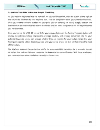 243
DIGITAL MARKETING
MANUAL
5. Analyze Your Plan to Use the Budget Effectively
As you discover keywords that are workable for your advertisement, click the button to the right of
the column to add them to your keyword plan. This will temporarily store your potential keywords.
Once you find the keywords suitable for your plan, you can certainly set a daily budget, location and
bid maximum as well in order to receive a detailed forecast about the potential for the keywords that
you have selected.
Once you have a list of 10-20 keywords for your group, clicking on the Review Forecasts button will
display the estimated clicks, impressions, average position, and average conversion rate for your
potential keywords so you can analyze whether they are realistic for your budget range. Use your
findings in order to add or delete keywords until you have a proper list that will help make the most
of the budget.
The AdWords Keyword Planner is thus helpful for a successful PPC campaign. Be it a smaller budget
or higher, this tool can help you customize the keywords for more efficiency. With these strategies,
you can make your online marketing campaign a big success.
 