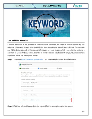 244
DIGITAL MARKETING
MANUAL
10.8 Keyword Research
Keyword Research is the process of selecting what keywords are used in search engines by the
potential customers. Researching keyword has been an essential part of Search Engine Optimization
and AdWords campaign. It is the research of relevant keyword phrases which your potential customers
are likely to use to find you online. In order to find the easiest way to search for your business-centric
keywords, follow the steps given below:
Step: 1 Log in to https://adwords.google.com. Click on the keyword field as marked here.
Step: 2 Add few relevant keywords in the marked field to generate related keywords.
 