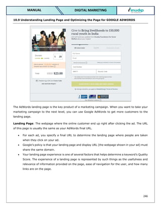 246
DIGITAL MARKETING
MANUAL
10.9 Understanding Landing Page and Optimizing the Page for GOOGLE ADWORDS
The AdWords landing page is the key product of a marketing campaign. When you want to take your
marketing campaign to the next level, you can use Google AdWords to get more customers to the
landing page.
Landing Page: The webpage where the online customer end up right after clicking the ad. The URL
of this page is usually the same as your AdWords final URL.
 For each ad, you specify a final URL to determine the landing page where people are taken
when they click on your ad.
 Google’s policy is that your landing page and display URL (the webpage shown in your ad) must
share the same domain.
 Your landing page experience is one of several factors that helps determine a keyword’s Quality
Score. The experience of a landing page is represented by such things as the usefulness and
relevance of information provided on the page, ease of navigation for the user, and how many
links are on the page.
 