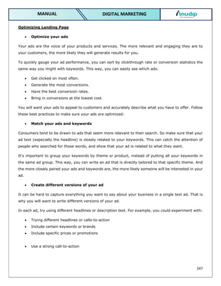 247
DIGITAL MARKETING
MANUAL
Optimizing Landing Page
 Optimize your ads
Your ads are the voice of your products and services. The more relevant and engaging they are to
your customers, the more likely they will generate results for you.
To quickly gauge your ad performance, you can sort by clickthrough rate or conversion statistics the
same way you might with keywords. This way, you can easily see which ads:
 Get clicked on most often.
 Generate the most conversions.
 Have the best conversion rates.
 Bring in conversions at the lowest cost.
You will want your ads to appeal to customers and accurately describe what you have to offer. Follow
these best practices to make sure your ads are optimized:
 Match your ads and keywords
Consumers tend to be drawn to ads that seem more relevant to their search. So make sure that your
ad text (especially the headline) is closely related to your keywords. This can catch the attention of
people who searched for those words, and show that your ad is related to what they want.
It's important to group your keywords by theme or product, instead of putting all your keywords in
the same ad group. This way, you can write an ad that is directly tailored to that specific theme. And
the more closely paired your ads and keywords are, the more likely someone will be interested in your
ad.
 Create different versions of your ad
It can be hard to capture everything you want to say about your business in a single text ad. That is
why you will want to write different versions of your ad.
In each ad, try using different headlines or description text. For example, you could experiment with:
 Trying different headlines or calls-to-action
 Include certain keywords or brands
 Include specific prices or promotions
 Use a strong call-to-action
 