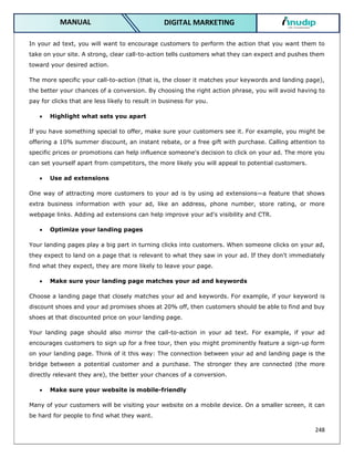 248
DIGITAL MARKETING
MANUAL
In your ad text, you will want to encourage customers to perform the action that you want them to
take on your site. A strong, clear call-to-action tells customers what they can expect and pushes them
toward your desired action.
The more specific your call-to-action (that is, the closer it matches your keywords and landing page),
the better your chances of a conversion. By choosing the right action phrase, you will avoid having to
pay for clicks that are less likely to result in business for you.
 Highlight what sets you apart
If you have something special to offer, make sure your customers see it. For example, you might be
offering a 10% summer discount, an instant rebate, or a free gift with purchase. Calling attention to
specific prices or promotions can help influence someone's decision to click on your ad. The more you
can set yourself apart from competitors, the more likely you will appeal to potential customers.
 Use ad extensions
One way of attracting more customers to your ad is by using ad extensions—a feature that shows
extra business information with your ad, like an address, phone number, store rating, or more
webpage links. Adding ad extensions can help improve your ad's visibility and CTR.
 Optimize your landing pages
Your landing pages play a big part in turning clicks into customers. When someone clicks on your ad,
they expect to land on a page that is relevant to what they saw in your ad. If they don't immediately
find what they expect, they are more likely to leave your page.
 Make sure your landing page matches your ad and keywords
Choose a landing page that closely matches your ad and keywords. For example, if your keyword is
discount shoes and your ad promises shoes at 20% off, then customers should be able to find and buy
shoes at that discounted price on your landing page.
Your landing page should also mirror the call-to-action in your ad text. For example, if your ad
encourages customers to sign up for a free tour, then you might prominently feature a sign-up form
on your landing page. Think of it this way: The connection between your ad and landing page is the
bridge between a potential customer and a purchase. The stronger they are connected (the more
directly relevant they are), the better your chances of a conversion.
 Make sure your website is mobile-friendly
Many of your customers will be visiting your website on a mobile device. On a smaller screen, it can
be hard for people to find what they want.
 