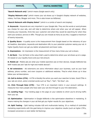 250
DIGITAL MARKETING
MANUAL
“Search Network only” (which means Google search only)
“Display Network only” (which means your ad shows up in Google’s Display network of websites,
videos, YouTube, Blogger and more. This is also known as AdSense)
“Search Network with Display Select” (which is a combo of search and display)
4. Keywords - Keywords are very important in your Google Ads. They are the words or word phrases
you choose for your ads, and will help to determine where and when your ad will appear. When
choosing your keywords, think like your customer and what they would be searching for when they
want your product, service or offer. Though you can include as many as you like, I suggest a maximum
of twenty keywords.
5. Quality Score - A quality score is the measurement from Google based on the relevancy of your
ad headline, description, keywords and destination URL to your potential customer seeing your ad. A
higher Quality Score can get you better ad placement and lower costs.
6. Impressions - An impression is the measurement of how many times your ad is shown.
7. Ad Rank - Your Ad Rank is the value that’s used to determine where your ad shows up on a page.
It’s based on your Quality Score and your bid amount.
8. Mobile ad - Mobile ads are what your mobile searchers see on their devices. Google AdWords has
WAP mobile ads and “ads for high-end mobile devices”.
9. Ad extensions - Ad extensions are extra information about your business, such as your local
address, phone number, and even coupons or additional websites. They’re what shows up in blue
below your ad descriptions.
10. Call to Action (CTA) - A CTA is literally the action you want your searcher to take. Good CTAs in
your ads are short, action oriented words such as “Buy”, “Get”, “Act Now”, etc.
11. Click Through Rate (CTR) - Your CTR is an important metric in your account settings. It
measures how many people who have seen your ad click through to your link destination.
12. Landing Page - Your landing page is the page on your website to which you’re driving traffic
from your ad.
13. Optimization - Optimization in Google AdWords is like optimization elsewhere in marketing. It
means making the changes in your ad that get you higher results for your objectives.
14. Split Testing - Split testing includes A/B and multivariate testing. It’s a method of controlled
marketing experiments with the goal being to improve your objective results (such as higher CTR’s,
increased conversion or even better Ad Ranking).
 