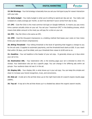 251
DIGITAL MARKETING
MANUAL
15. Bid Strategy - Your bid strategy is basically how you set your bid type to pay for viewer interaction
with your ads.
16. Daily budget - Your daily budget is what you’re willing to spend per day per ad. Your daily cost
is based on a daily average per month, so don’t be alarmed if yours varies from day to day.
17. CPC - Cost-Per-Click is the most common bid type on Google AdWords. It means you pay every
time a person actually clicks on your ad. You set your “maximum CPC” in the bidding process, which
means that dollar amount is the most you will pay for a click on your ad.
18. PPC - Pay-Per-Click is the same as CPC.
19. CPM - Cost-Per-thousand impressions is a bidding method that bases your costs on how many
times your ads are shown (impressions)
20. Billing Threshold - Your billing threshold is the level of spending that triggers a charge to you
for the ad costs. It applies to automatic payments, and the threshold level starts at $50. It you reach
that within 30 days, you’ll be billed, and your threshold then raises to $100 and so on.
21. Headline - Your ad headline is the header of your ad copy. It generally shows up in blue when
your ad is live.
22. Destination URL - Your destination URL is the landing page your ad is directed to when it’s
clicked. Your destination site can be a specific page. You can change it for differing ads within ad
groups. Your audience does not see it in the ad.
23. Display URL - Your display URL is what shows up in your ad copy. You can keep this simple and
clean to increase your brand recognition, trust, and conversions.
24. Side ad - A side ad is the ad that show up on the right hand side of a search engine results page
(SERP).
25. Top ad - A top ad is the ad that shows up in a shaded box above the organic search results.
 