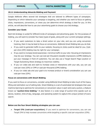 252
DIGITAL MARKETING
MANUAL
10.11 Understanding Adwords Bidding and Payment
Google AdWords offers several bid strategies that are tailored to different types of campaigns.
Depending on which networks your campaign is targeting, and whether you want to focus on getting
clicks, impressions, conversions, or views you can determine which strategy is best for you. In this
article, we will describe how to use your advertising goals to choose your bid strategy.
Consider your Goals
Each bid strategy is suited for different kinds of campaigns and advertising goals. For the purposes of
bidding, you will want to consider four basic types of goals, along with your current campaign settings.
 If you want customers to take a direct action on your site, and you are using conversion
tracking, then it may be best to focus on conversions. AdWords Smart Bidding lets you do that.
 If you want to generate traffic to your website, focusing on clicks could be ideal for you. Cost-
per-click (CPC) bidding may be right for your campaign.
 If you want to increase brand awareness—not drive traffic to your site—focusing on impressions
may be your strategy. You can use cost per thousand viewable impressions (vCPM) bidding to
put your message in front of customers. You can also use a Target Search Page Location or
Target Outranking Share strategy to maximize visibility.
 If you run video ads and want to increase views or interactions with your ads, you can use
cost-per-view (CPV) or CPM or cost-per-thousand (CPM) bidding.
 If you run video ads and your goal is to increase product or brand consideration you can use
cost-per-view (CPV).
Focus on conversions with Smart Bidding
If you want to focus on conversions, consider using AdWords Smart Bidding to take much of the heavy
lifting and estimation out of setting bids. Smart Bidding is a set of automated bid strategies that uses
machine learning to optimize for conversions or conversion value in each and every auction, a feature
known as “auction-time bidding.” It also factors in a wide range of auction-time signals such as
device, location, time of day, language, and operating system to capture the unique context of every
search.
Below are the four Smart Bidding strategies you can use:
 Target CPA (cost-per-acquisition): If you want to optimize for conversions, you can use
Target CPA to help increase conversions while targeting a specific cost-per-acquisition (CPA).
 