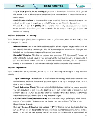 253
DIGITAL MARKETING
MANUAL
 Target ROAS (return-on-ad-spend): If you want to optimize for conversion value, you can
use Target ROAS to help increase conversion value while targeting a specific return-on-ad-
spend (ROAS).
 Maximize Conversions: If you want to optimize for conversions, but just want to spend your
entire budget instead of targeting a specific CPA, you can use Maximize Conversions.
 Enhanced cost-per-click (ECPC): If you want to automatically adjust your manual bids to
try to maximize conversions, you can use ECPC. It’s an optional feature you can use with
Manual CPC bidding.
Focus on clicks with CPC bidding
If you are focusing on gaining clicks to generate traffic to your website, there are two cost-per-click
bid strategies to consider:
 Maximize Clicks: This is an automated bid strategy. It's the simplest way to bid for clicks. All
you have to do is set a daily budget, and the AdWords system automatically manages your
bids to bring you the most clicks possible within your budget.
 Manual CPC bidding: This lets you manage your maximum CPC bids yourself. You can set
different bids for each ad group in your campaign, or for individual keywords or placements. If
you have found that certain keywords or placements are more profitable, you can use manual
bidding to allocate more of your advertising budget to those keywords or placements.
Focus on impressions
If you want to focus on impressions, you can try one of the following bid strategies to help maximize
visibility.
 Target Search Page Location: This is an automated bid strategy that automatically sets your
bids to help increase the chances that your ads appear at the top of the page, or on the first
page of search results.
 Target Outranking Share: This is an automated bid strategy that lets you choose a domain
you want to outrank so that your ad is displayed above that domain’s ads, or shows when that
domain’s ad does not. You can set how often you want to outrank that domain, and AdWords
automatically sets your Search bids to help meet that target.
 Cost-per-thousand impressions (CPM): With this bid strategy, you will pay based on the
number of impressions (times your ads are shown) that you receive on YouTube or the
Google Display Network.
 Cost-per-thousand viewable impressions (vCPM): This is a manual bidding strategy you
can use if your ads are designed to increase awareness, but not necessarily generate clicks or
traffic. It lets you set the highest amount you want to pay for each 1,000 viewable ad
 