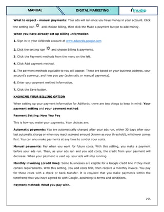 255
DIGITAL MARKETING
MANUAL
What to expect - manual payments: Your ads will run once you have money in your account. Click
the setting icon and choose Billing, then click the Make a payment button to add money.
When you have already set up Billing Information
1. Sign in to your AdWords account at www.adwords.google.com
2. Click the setting icon and choose Billing & payments.
3. Click the Payment methods from the menu on the left.
4. Click Add payment method.
5. The payment methods available to you will appear. These are based on your business address, your
account's currency, and how you pay (automatic or manual payments).
6. Enter your payment method information.
7. Click the Save button.
KNOWING YOUR BILLING OPTION
When setting up your payment information for AdWords, there are two things to keep in mind: Your
payment setting and your payment method.
Payment Setting: How You Pay
This is how you make your payments. Your choices are:
Automatic payments: You are automatically charged after your ads run, either 30 days after your
last automatic charge or when you reach a preset amount (known as your threshold), whichever comes
first. You can also make payments at any time to control your costs.
Manual payments: Pay when you want for future costs. With this setting, you make a payment
before your ads run. Then, as your ads run and you add costs, the credit from your payment will
decrease. When your payment is used up, your ads will stop running.
Monthly invoicing (credit line): Some businesses are eligible for a Google credit line if they meet
certain requirements. With this setting, you add costs first, then receive a monthly invoice. You pay
for these costs with a check or bank transfer. It is required that you make payments within the
timeframe that you have agreed to with Google, according to terms and conditions.
Payment method: What you pay with.
 