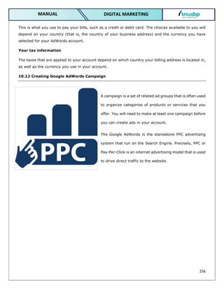 256
DIGITAL MARKETING
MANUAL
This is what you use to pay your bills, such as a credit or debit card. The choices available to you will
depend on your country (that is, the country of your business address) and the currency you have
selected for your AdWords account.
Your tax information
The taxes that are applied to your account depend on which country your billing address is located in,
as well as the currency you use in your account.
10.12 Creating Google AdWords Campaign
A campaign is a set of related ad groups that is often used
to organize categories of products or services that you
offer. You will need to make at least one campaign before
you can create ads in your account.
The Google AdWords is the standalone PPC advertising
system that run on the Search Engine. Precisely, PPC or
Pay-Per-Click is an internet advertising model that is used
to drive direct traffic to the website.
 