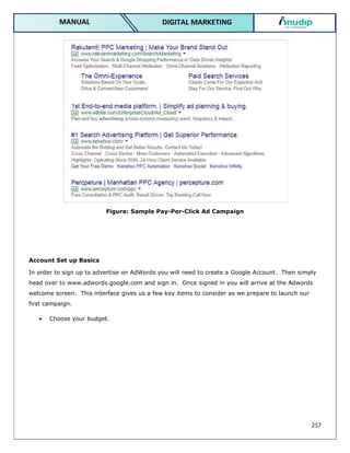 257
DIGITAL MARKETING
MANUAL
Figure: Sample Pay-Per-Click Ad Campaign
Account Set up Basics
In order to sign up to advertise on AdWords you will need to create a Google Account. Then simply
head over to www.adwords.google.com and sign in. Once signed in you will arrive at the Adwords
welcome screen. This interface gives us a few key items to consider as we prepare to launch our
first campaign.
 Choose your budget.
 