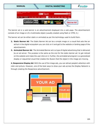209
DIGITAL MARKETING
MANUAL
The banner ad or a web banner is an advertisement displayed into a web page. The advertisement
consists of an image or of a multimedia object (usually created using flash or HTML 5.)
The banner ad can be either static or animated as per the technology used to build them.
2. Static Banner Ad: The Static Banner Ad can be a simple image or a visual that acts like an
ad but in the digital ecosystem you can click on it and get to the website or landing page of the
advertisement.
3. Animated Banner Ad: The Animated Banner ad is a type of digital advertising that is delivered
by an ad server. The purpose is the same as the one for the static banner ad: to get noticed
on the website and make the user click on it. Further, the animated ad program is a generalized
display or sequential visual that creates the illusion that the object in the image are moving.
4. Responsive Display Ad: With the use of the image ads, you can attract people’s attention with
color and picture. However, one of the best ways to show your ads across the Display Network is
through creating the Responsive advertisement.
 