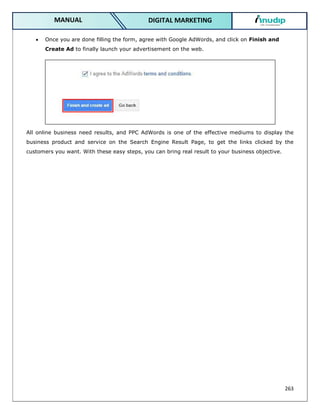 263
DIGITAL MARKETING
MANUAL
 Once you are done filling the form, agree with Google AdWords, and click on Finish and
Create Ad to finally launch your advertisement on the web.
All online business need results, and PPC AdWords is one of the effective mediums to display the
business product and service on the Search Engine Result Page, to get the links clicked by the
customers you want. With these easy steps, you can bring real result to your business objective.
 