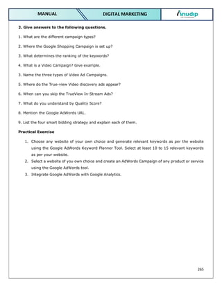 265
DIGITAL MARKETING
MANUAL
2. Give answers to the following questions.
1. What are the different campaign types?
2. Where the Google Shopping Campaign is set up?
3. What determines the ranking of the keywords?
4. What is a Video Campaign? Give example.
3. Name the three types of Video Ad Campaigns.
5. Where do the True-view Video discovery ads appear?
6. When can you skip the TrueView In-Stream Ads?
7. What do you understand by Quality Score?
8. Mention the Google AdWords URL.
9. List the four smart bidding strategy and explain each of them.
Practical Exercise
1. Choose any website of your own choice and generate relevant keywords as per the website
using the Google AdWords Keyword Planner Tool. Select at least 10 to 15 relevant keywords
as per your website.
2. Select a website of you own choice and create an AdWords Campaign of any product or service
using the Google AdWords tool.
3. Integrate Google AdWords with Google Analytics.
 