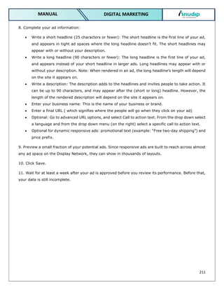 211
DIGITAL MARKETING
MANUAL
8. Complete your ad information:
 Write a short headline (25 characters or fewer): The short headline is the first line of your ad,
and appears in tight ad spaces where the long headline doesn’t fit. The short headlines may
appear with or without your description.
 Write a long headline (90 characters or fewer): The long headline is the first line of your ad,
and appears instead of your short headline in larger ads. Long headlines may appear with or
without your description. Note: When rendered in an ad, the long headline’s length will depend
on the site it appears on.
 Write a description: The description adds to the headlines and invites people to take action. It
can be up to 90 characters, and may appear after the (short or long) headline. However, the
length of the rendered description will depend on the site it appears on.
 Enter your business name: This is the name of your business or brand.
 Enter a final URL ( which signifies where the people will go when they click on your ad)
 Optional: Go to advanced URL options, and select Call to action text. From the drop down select
a language and from the drop down menu (on the right) select a specific call to action text.
 Optional for dynamic responsive ads: promotional text (example: “Free two-day shipping”) and
price prefix.
9. Preview a small fraction of your potential ads. Since responsive ads are built to reach across almost
any ad space on the Display Network, they can show in thousands of layouts.
10. Click Save.
11. Wait for at least a week after your ad is approved before you review its performance. Before that,
your data is still incomplete.
 