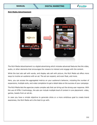 212
DIGITAL MARKETING
MANUAL
Rich Media Advertisement
The Rich Media Advertisement is a digital advertising which includes advanced features like the video,
audio, or other elements that encourages the viewers to interact and engage with the content.
While the text ads sell with words, and display ads sell with picture, the Rich Media ad offers more
ways to involve an audience with an ad. The ad can expand, and even float, and more.
Here, you can access the aggregated metrics on your audience’s behavior, including the number of
expansions, multiple exits, and video completion to get a detail data on the success of your campaign.
The Rich Media lets the agencies create complex ads that can bring out the strong user response. With
the use of HTML 5 technology, the ads can include multiple level of content in one placement: video,
games, tweets from an ad etc.
In case you have a simple objective to generate clicks or a more ambitious goal to create brand
awareness, the Rich Media ad is the best to go with.
 