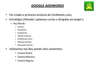 GOOGLE ADDWORDS
• Foi criado o primeiro anúncio do CarMeetic.com;
• Estratégia Utilizada ( palavras curtas e dirigidas ao target ):
– Key Words:
• Carona ;
• Caroneiro;
• Caroneiros;
• Site de Caronas;
• Partilha de Carro;
• Ofereço Carona;
• Buscando Carona ;
• Utilizamos nas Key words sites existentes:
• Carona Brazil;
• Carona Mococa ;
• Carona Segura ;
 