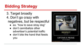 Bidding Strategy
3. Target broadly
4. Don’t go crazy with
negatives, but be respectful
● ex. “how to save stray dog”
● don’t cannibalize other
advertiser’s potential traffic
● don’t bite the hand that feeds
you
 