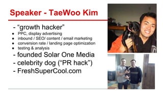 Speaker - TaeWoo Kim
- “growth hacker”
● PPC, display advertising
● inbound / SEO/ content / email marketing
● conversion rate / landing page optimization
● testing & analysis
- founded Solar One Media
- celebrity dog (“PR hack”)
- FreshSuperCool.com
 
