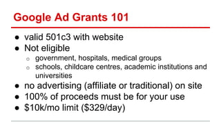 Google Ad Grants 101
● valid 501c3 with website
● Not eligible
o government, hospitals, medical groups
o schools, childcare centres, academic institutions and
universities
● no advertising (affiliate or traditional) on site
● 100% of proceeds must be for your use
● $10k/mo limit ($329/day)
 