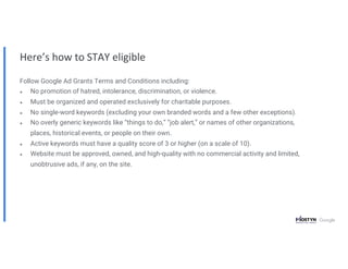 Here’s how to STAY eligible
Follow Google Ad Grants Terms and Conditions including:
● No promotion of hatred, intolerance, discrimination, or violence.
● Must be organized and operated exclusively for charitable purposes.
● No single-word keywords (excluding your own branded words and a few other exceptions).
● No overly generic keywords like “things to do,” “job alert,” or names of other organizations,
places, historical events, or people on their own.
● Active keywords must have a quality score of 3 or higher (on a scale of 10).
● Website must be approved, owned, and high-quality with no commercial activity and limited,
unobtrusive ads, if any, on the site.
 