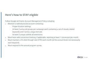 Here’s how to STAY eligible
Follow Google Ad Grants Account Management Policy including:
● Maintain a well-structured account containing:
○ Proper location settings
○ At least 2 active ad groups per campaign each containing a set of closely related
keywords and 2 active, unique text ads
○ At least 2 unique sitelink ad extensions
● Must have valid conversion tracking, if applicable, reporting at least 1 conversion per month.
● Must maintain a 5% click-through rate (CTR) each month (at the account level, not necessarily
each keyword).
● Must respond to the annual program survey.
 