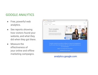 GOOGLE ANALYTICS
analytics.google.com
● Free, powerful web
analytics.
● See reports showing
how visitors found your
website, and what they
did when they got there.
● Measure the
effectiveness of
your online and offline
marketing campaigns.
 
