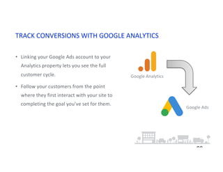 TRACK CONVERSIONS WITH GOOGLE ANALYTICS
20
• Linking your Google Ads account to your
Analytics property lets you see the full
customer cycle.
• Follow your customers from the point
where they first interact with your site to
completing the goal you’ve set for them.
Google Analytics
Google Ads
 