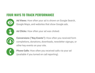FOUR WAYS TO TRACK PERFORMANCE
Ad Views: How often your ad is shown on Google Search,
Google Maps, and websites that show Google ads.
Ad Clicks: How often your ad was clicked.
Conversions (“Key Events”): How often you received form
completions, donations, downloads, newsletter signups, or
other key events on your site.
Phone Calls: How often you received calls via your ad
(available if you turned on call reporting).
 