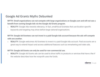 MYTH: Small organizations can not compete with large organizations on Google.com and will not see a
benefit from running Google Ads via the Google Ad Grants program.
● REALITY: Google Ads rewards relevancy. In fact, small local Grantees that use location specific
keywords and targeting may show before large national organizations.
MYTH: Google Ad Grantees can not invest in a paid Google Ads account because the ads will compete
with one another.
● REALITY: Google welcomes Ad Grantees to invest in a paid Google Ads account. Paid accounts are a
great way to extend impact and access additional features such as remarketing and video ads.
MYTH: Google Ad Grants can only be used for non-commercial use.
● REALITY: Google Ad Grants ads can be used to drive traffic to products or services that have a fee if
the website describes how the nonprofit uses the funds.
Google Ad Grants Myths Debunked
 
