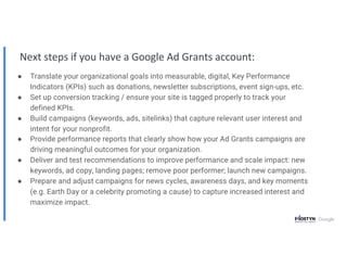 Next steps if you have a Google Ad Grants account:
● Translate your organizational goals into measurable, digital, Key Performance
Indicators (KPIs) such as donations, newsletter subscriptions, event sign-ups, etc.
● Set up conversion tracking / ensure your site is tagged properly to track your
defined KPIs.
● Build campaigns (keywords, ads, sitelinks) that capture relevant user interest and
intent for your nonprofit.
● Provide performance reports that clearly show how your Ad Grants campaigns are
driving meaningful outcomes for your organization.
● Deliver and test recommendations to improve performance and scale impact: new
keywords, ad copy, landing pages; remove poor performer; launch new campaigns.
● Prepare and adjust campaigns for news cycles, awareness days, and key moments
(e.g. Earth Day or a celebrity promoting a cause) to capture increased interest and
maximize impact.
 