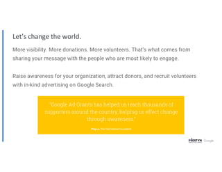 Let’s change the world.
More visibility. More donations. More volunteers. That’s what comes from
sharing your message with the people who are most likely to engage.
Raise awareness for your organization, attract donors, and recruit volunteers
with in-kind advertising on Google Search.
 