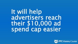 It will help
advertisers reach
their $10,000 ad
spend cap easier
 