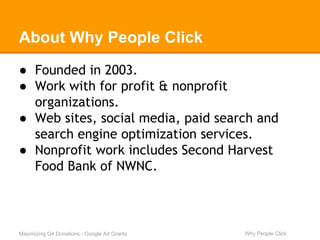 About Why People Click 
● Founded in 2003. 
● Work with for profit & nonprofit 
organizations. 
● Web sites, social media, paid search and 
search engine optimization services. 
● Nonprofit work includes Second Harvest 
Food Bank of NWNC. 
Maximizing Q4 Donations - Google Ad Grants Why People Click 
 