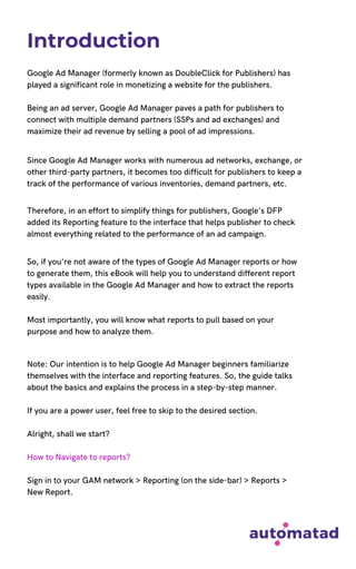 Introduction
Google Ad Manager (formerly known as DoubleClick for Publishers) has
played a significant role in monetizing a website for the publishers.
Being an ad server, Google Ad Manager paves a path for publishers to
connect with multiple demand partners (SSPs and ad exchanges) and
maximize their ad revenue by selling a pool of ad impressions.
Since Google Ad Manager works with numerous ad networks, exchange, or
other third-party partners, it becomes too difficult for publishers to keep a
track of the performance of various inventories, demand partners, etc.
Therefore, in an effort to simplify things for publishers, Google's DFP
added its Reporting feature to the interface that helps publisher to check
almost everything related to the performance of an ad campaign.
So, if you're not aware of the types of Google Ad Manager reports or how
to generate them, this eBook will help you to understand different report
types available in the Google Ad Manager and how to extract the reports
easily.
Most importantly, you will know what reports to pull based on your
purpose and how to analyze them.
Note: Our intention is to help Google Ad Manager beginners familiarize
themselves with the interface and reporting features. So, the guide talks
about the basics and explains the process in a step-by-step manner.
If you are a power user, feel free to skip to the desired section.
Alright, shall we start?
How to Navigate to reports?
Sign in to your GAM network > Reporting (on the side-bar) > Reports >
New Report.
 