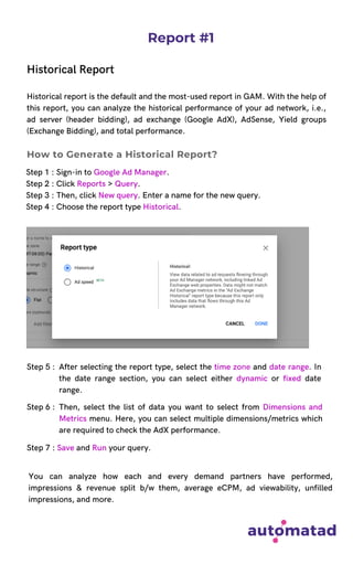 Report #1
Historical Report
Historical report is the default and the most-used report in GAM. With the help of
this report, you can analyze the historical performance of your ad network, i.e.,
ad server (header bidding), ad exchange (Google AdX), AdSense, Yield groups
(Exchange Bidding), and total performance.
Step 1 : Sign-in to Google Ad Manager.
Step 2 : Click Reports > Query.
Step 3 : Then, click New query. Enter a name for the new query.
Step 4 : Choose the report type Historical.
How to Generate a Historical Report?
Step 5 : After selecting the report type, select the time zone and date range. In
the date range section, you can select either dynamic or fixed date
range.
Then, select the list of data you want to select from Dimensions and
Metrics menu. Here, you can select multiple dimensions/metrics which
are required to check the AdX performance.
Step 6 :
Step 7 : Save and Run your query.
You can analyze how each and every demand partners have performed,
impressions & revenue split b/w them, average eCPM, ad viewability, unfilled
impressions, and more.
 