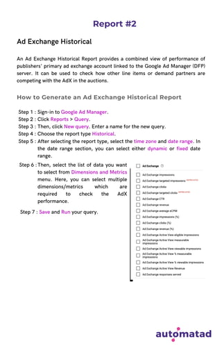 Report #2
Ad Exchange Historical
An Ad Exchange Historical Report provides a combined view of performance of
publishers' primary ad exchange account linked to the Google Ad Manager (DFP)
server. It can be used to check how other line items or demand partners are
competing with the AdX in the auctions.
Step 1 : Sign-in to Google Ad Manager.
Step 2 : Click Reports > Query.
Step 3 : Then, click New query. Enter a name for the new query.
Step 4 : Choose the report type Historical.
How to Generate an Ad Exchange Historical Report
Step 5 : After selecting the report type, select the time zone and date range. In
the date range section, you can select either dynamic or fixed date
range.
Then, select the list of data you want
to select from Dimensions and Metrics
menu. Here, you can select multiple
dimensions/metrics which are
required to check the AdX
performance.
Step 6 :
Step 7 : Save and Run your query.
 