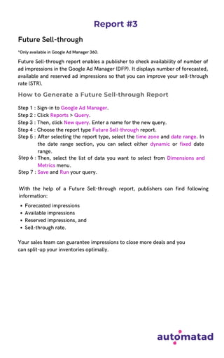 Report #3
Future Sell-through
*Only available in Google Ad Manager 360.
Future Sell-through report enables a publisher to check availability of number of
ad impressions in the Google Ad Manager (DFP). It displays number of forecasted,
available and reserved ad impressions so that you can improve your sell-through
rate (STR).
Step 1 : Sign-in to Google Ad Manager.
Step 2 : Click Reports > Query.
Step 3 : Then, click New query. Enter a name for the new query.
Step 4 : Choose the report type Future Sell-through report.
With the help of a Future Sell-through report, publishers can find following
information:
How to Generate a Future Sell-through Report
Step 5 : After selecting the report type, select the time zone and date range. In
the date range section, you can select either dynamic or fixed date
range.
Then, select the list of data you want to select from Dimensions and
Metrics menu.
Step 6 :
Step 7 : Save and Run your query.
Forecasted impressions
Available impressions
Reserved impressions, and
Sell-through rate.
Your sales team can guarantee impressions to close more deals and you
can split-up your inventories optimally.
 
