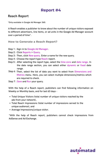 Report #4
Reach Report
*Only available in Google Ad Manager 360.
A Reach enables a publisher to know about the number of unique visitors exposed
to different advertisers, line items, or ad units in the Google Ad Manager account
over a period of time*.
Step 1 : Sign-in to Google Ad Manager.
Step 2 : Click Reports > Query.
Step 3 : Then, click New query. Enter a name for the new query.
Step 4 : Choose the report type Reach report.
With the help of a Reach report, publishers can find following information on
Weekly or Monthly basis, and for last 63 days -
How to Generate a Reach Report?
Step 5 : After selecting the report type, select the time zone and date range. In
the date range section, you can select either dynamic or fixed date
range.
Then, select the list of data you want to select from Dimensions and
Metrics menu. Here, you can select multiple dimensions/metrics which
are required to check.
Step 6 :
Step 7 : Save and Run your query.
Total Unique Visitors (total number of unique visitors reached by the
ads from your network),
Total Reach Impressions (total number of impressions served to the
unique audience), and
Average Impressions/unique visitor.
*With the help of Reach report, publishers cannot check impressions from
AdSense and Ad Exchange.
 