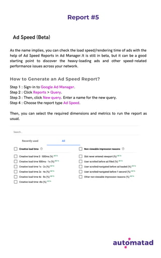 Report #5
Ad Speed (Beta)
As the name implies, you can check the load speed/rendering time of ads with the
help of Ad Speed Reports in Ad Manager.It is still in beta, but it can be a good
starting point to discover the heavy-loading ads and other speed-related
performance issues across your network.
Step 1 : Sign-in to Google Ad Manager.
Step 2 : Click Reports > Query.
Step 3 : Then, click New query. Enter a name for the new query.
Step 4 : Choose the report type Ad Speed.
Then, you can select the required dimensions and metrics to run the report as
usual.
How to Generate an Ad Speed Report?
 