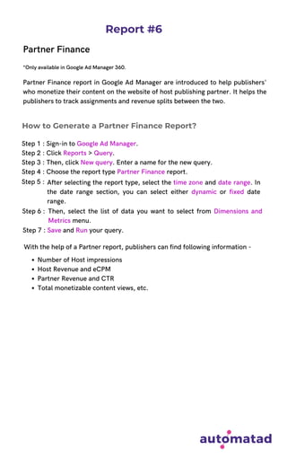 Report #6
Partner Finance
*Only available in Google Ad Manager 360.
Partner Finance report in Google Ad Manager are introduced to help publishers'
who monetize their content on the website of host publishing partner. It helps the
publishers to track assignments and revenue splits between the two.
Step 1 : Sign-in to Google Ad Manager.
Step 2 : Click Reports > Query.
Step 3 : Then, click New query. Enter a name for the new query.
Step 4 : Choose the report type Partner Finance report.
With the help of a Partner report, publishers can find following information -
How to Generate a Partner Finance Report?
Step 5 : After selecting the report type, select the time zone and date range. In
the date range section, you can select either dynamic or fixed date
range.
Then, select the list of data you want to select from Dimensions and
Metrics menu.
Step 6 :
Step 7 : Save and Run your query.
Number of Host impressions
Host Revenue and eCPM
Partner Revenue and CTR
Total monetizable content views, etc.
 