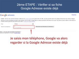 2ème ETAPE : Vérifier si sa fiche
      Google Adresse existe déjà




Je saisis mon téléphone, Google va alors
regarder si la Google Adresse existe déjà
 