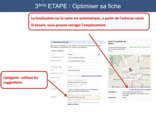 3ème ETAPE : Optimiser sa fiche
                   La localisation sur la carte est automatique, à partir de l'adresse saisie
                   Si besoin, vous pouvez corriger l'emplacement




Catégorie : utilisez les
suggestions
 