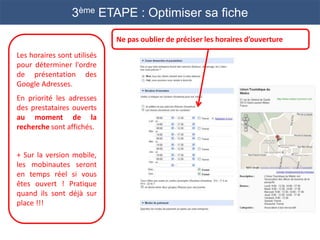 3ème ETAPE : Optimiser sa fiche

                             Ne pas oublier de préciser les horaires d’ouverture
Les horaires sont utilisés
pour déterminer l'ordre
de présentation des
Google Adresses.
En priorité les adresses
des prestataires ouverts
au moment de la
recherche sont affichés.


+ Sur la version mobile,
les mobinautes seront
en temps réel si vous
êtes ouvert ! Pratique
quand ils sont déjà sur
place !!!
 