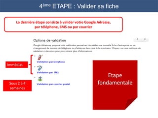 4ème ETAPE : Valider sa fiche

     La dernière étape consiste à valider votre Google Adresse,
                par téléphone, SMS ou par courrier




Immédiat

                                                           Etape
 Sous 2 à 4                                            fondamentale
 semaines
 