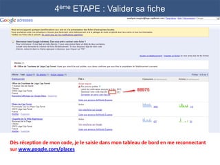 4ème ETAPE : Valider sa fiche




Dès réception de mon code, je le saisie dans mon tableau de bord en me reconnectant
sur www.google.com/places
 