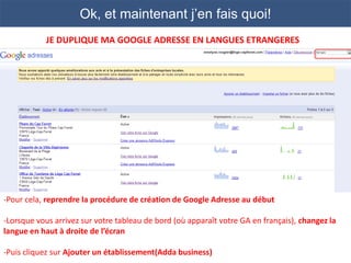 Ok, et maintenant j’en fais quoi!
            JE DUPLIQUE MA GOOGLE ADRESSE EN LANGUES ETRANGERES




-Pour cela, reprendre la procédure de création de Google Adresse au début

-Lorsque vous arrivez sur votre tableau de bord (où apparaît votre GA en français), changez la
langue en haut à droite de l’écran

-Puis cliquez sur Ajouter un établissement(Adda business)
 