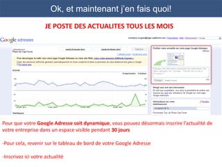 Ok, et maintenant j’en fais quoi!
                     JE POSTE DES ACTUALITES TOUS LES MOIS




Pour que votre Google Adresse soit dynamique, vous pouvez désormais inscrire l’actualité de
votre entreprise dans un espace visible pendant 30 jours

-Pour cela, revenir sur le tableau de bord de votre Google Adresse

-Inscrivez ici votre actualité
 