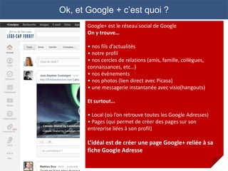 Ok, et Google + c’est quoi ?
       Google+ est le réseau social de Google
       On y trouve…

       • nos fils d’actualités
       • notre profil
       • nos cercles de relations (amis, famille, collègues,
       connaissances, etc…)
       • nos évènements
       • nos photos (lien direct avec Picasa)
       • une messagerie instantanée avec visio(hangouts)

       Et surtout…

       • Local (où l’on retrouve toutes les Google Adresses)
       • Pages (qui permet de créer des pages sur son
       entreprise liées à son profil)

       L’idéal est de créer une page Google+ reliée à sa
       fiche Google Adresse
 