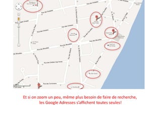 Et si on zoom un peu, même plus besoin de faire de recherche,
          les Google Adresses s’affichent toutes seules!
 