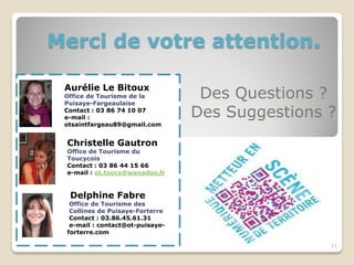 Merci de votre attention.

 Aurélie Le Bitoux
 Office de Tourisme de la
 Puisaye-Fargeaulaise
                                  Des Questions ?
 Contact : 03 86 74 10 07
 e-mail :                        Des Suggestions ?
 otsaintfargeau89@gmail.com


 Christelle Gautron
 Office de Tourisme du
 Toucycois
 Contact : 03 86 44 15 66
 e-mail : ot.toucy@wanadoo.fr



  Delphine Fabre
  Office de Tourisme des
  Collines de Puisaye-Forterre
  Contact : 03.86.45.61.31
  e-mail : contact@ot-puisaye-
 forterre.com

                                                 21
 