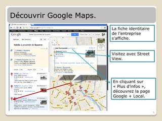 Découvrir Google Maps.
                         La fiche identitaire
                         de l’entreprise
                         s’affiche.


                         Visitez avec Street
                         View.




                         En cliquant sur
                         « Plus d’infos »,
                         découvrez la page
                         Google + Local.


                                                6
 