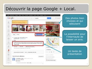 Découvrir la page Google + Local.

                            Des photos bien
                             choisies et qui
                               séduisent



                           La possibilité pour
                             l’internaute de
                            laisser un avis.




                             Un texte de
                             présentation



                                                 7
 
